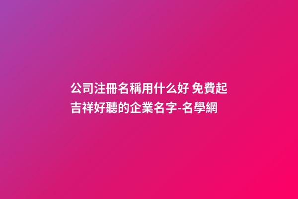 公司注冊名稱用什么好 免費起吉祥好聽的企業名字-名學網-第1張-公司起名-玄機派